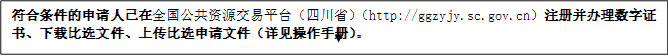 符合條件的申請人已在全國公共資源交易平臺（四川?。╤ttp://ggzyjy.sc.gov.cn）注冊并辦理數(shù)字證書、下載比選文件、上傳比選申請文件（詳見操作手冊）。